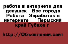 работа в интернете для девушек - Все города Работа » Заработок в интернете   . Пермский край,Губаха г.